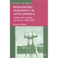 Reinventing Modernity in Latin America Intellectuals Imagine the Future, 1900-1930
