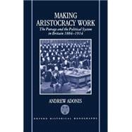 Making Aristocracy Work The Peerage and the Political System in Britain 1884-1914