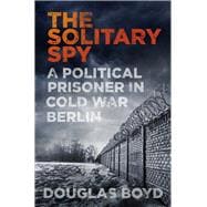 The Solitary Spy A Political Prisoner in Cold War Berlin