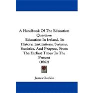 A Handbook of the Education Question: Education in Ireland, Its History, Institutions, Systems, Statistics, and Progress, from the Earliest Times to the Present