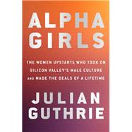 Alpha Girls The Women Upstarts Who Took On Silicon Valley's Male Culture and Made the Deals  of a Lifetime