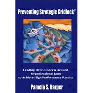 Preventing Strategic Gridlock : Leading over, under and Around Organizational Jams to Achieve High Performance Results