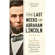 The Last Weeks of Abraham Lincoln A Day-by-Day Account of His Personal, Political, and Military Challenges,9781633883970