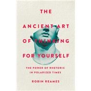 The Ancient Art of Thinking For Yourself The Power of Rhetoric in Polarized Times