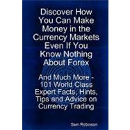 Discover How You Can Make Money in the Currency Markets Even If You Know Nothing about Forex - and Much More - 101 World Class Expert Facts, Hints, Tips and Advice on Currency Trading