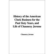 History Of The American Clock Business For The Past Sixty Years, And Life Of Chauncey Jerome