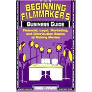 The Beginning Filmmaker's Business Guide Financial, Legal, Marketing, and Distribution Basics of Making Movies
