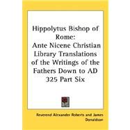 Hippolytus Bishop of Rome : Ante Nicene Christian Library Translations of the Writings of the Fathers down to AD 325 Part Six