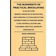 The Rudiments of Practical Bricklaying: In Six Sections - General Principles of Bricklaying, Arch Drawing, Cutting, and Setting, Different Kinds of Pointing, Paving, Tiling, Materials, Slati
