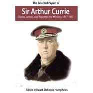 The Selected Papers Of Sir Arthur Currie: Diaries, Letters, and Report to the Ministry, 1917-1933