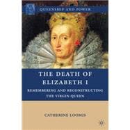 The Death of Elizabeth I Remembering and Reconstructing the Virgin Queen