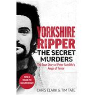 Yorkshire Ripper - The Secret Murders The True Story of How Peter Sutcliffe's Terrible Reign of Terror Claimed at Least Twenty-Two More Lives