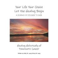 Your Life Your Choice Let the Healing Begin a Journey of Dis-ease to Ease Healing Holistically of Pancreatic Cancer