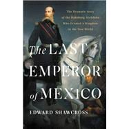 The Last Emperor of Mexico The Dramatic Story of the Habsburg Archduke Who Created a Kingdom in the New World