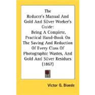 The Reducer's Manual And Gold And Silver Worker's Guide: Being a Complete, Practical Hand-book on the Saving and Reduction of Every Class of Photographic Wastes, and Gold and Silver Residues
