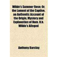 Wilde's Summer Rose: The Lament of the Captive. an Authentic Account of the Origin, Mystery and Explanation of Hom. R.h. Wilde's Alleged Plagiarism