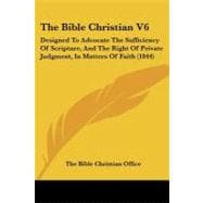 Bible Christian V6 : Designed to Advocate the Sufficiency of Scripture, and the Right of Private Judgment, in Matters of Faith (1844)