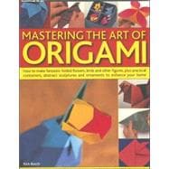 Mastering the Art of Origami How To Make Fantastic Folded Flowers, Birds And Other Figures, Plus Practical Containers, Abstract Sculptures And Ornaments To Enhance Your Home