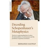 Decoding Schopenhauer’s Metaphysics The Key to Understanding How It Solves the Hard Problem of Consciousness and the Paradoxes of Quantum Mechanics