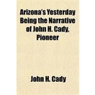 Arizona's Yesterday Being the Narrative of John H. Cady, Pioneer