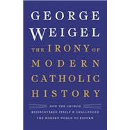 The Irony of Modern Catholic History How the Church Rediscovered Itself and Challenged the Modern World to Reform