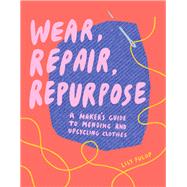 Wear, Repair, Repurpose A Maker's Guide to Mending and Upcycling Clothes