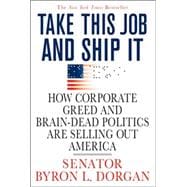 Take This Job and Ship It How Corporate Greed and Brain-Dead Politics Are Selling Out America