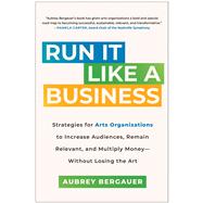 Run It Like a Business Strategies for Arts Organizations to Increase Audiences, Remain Relevant, and Multiply Money--Without Losing the Art