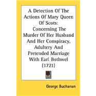 A Detection Of The Actions Of Mary Queen Of Scots: Concerning the Murder of Her Husband and Her Conspiracy, Adultery and Pretended Marriage With Earl Bothwel