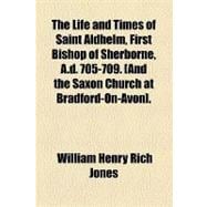 The Life and Times of Saint Aldhelm First Bishop of Sherborne A. D. 705-709 and the Saxon Church at Bradford-on-avon