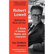 Robert Lowell, Setting the River on Fire A Study of Genius, Mania, and Character