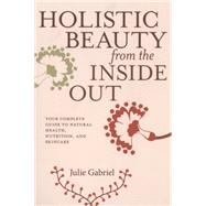 Holistic Beauty from the Inside Out Your Complete Guide to Natural Health, Nutrition, and Skincare