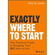 Exactly Where to Start The Practical Guide to Turn Your BIG Idea into Reality