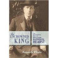 The Uncrowned King The Sensational Rise of William Randolph Hearst