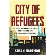 City of Refugees The Story of Three Newcomers Who Breathed Life into a Dying American Town
