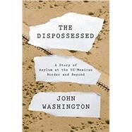 The Dispossessed A Story of Asylum and the US-Mexican Border and Beyond