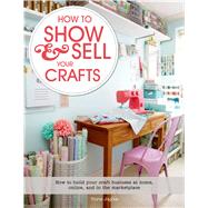 How to Show & Sell Your Crafts How to Build Your Craft Business at Home, Online, and in the Marketplace