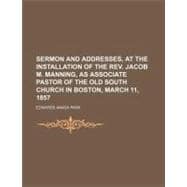 Sermon and Addresses, at the Installation of the Rev. Jacob M. Manning, As Associate Pastor of the Old South Church in Boston, March 11, 1857