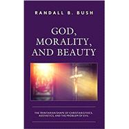 God, Morality, and Beauty The Trinitarian Shape of Christian Ethics, Aesthetics, and the Problem of Evil