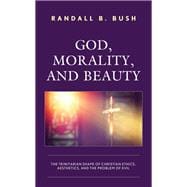 God, Morality, and Beauty The Trinitarian Shape of Christian Ethics, Aesthetics, and the Problem of Evil