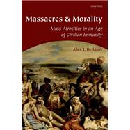 Massacres and Morality Mass Atrocities in an Age of Civilian Immunity