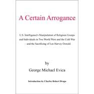 A Certain Arrogance: U.s. Intelligence's Manipulation of Religious Groups And Individuals in Two World Wars And the Cold War -and the Sacrificing of Lee Harvey Oswald
