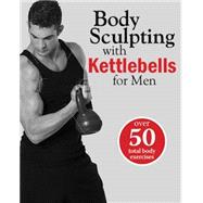 Body Sculpting with Kettlebells for Men The Complete Strength and Conditioning Plan - Includes Over 75 Exercises plus Daily Workouts and Nutrition for Maximum Results