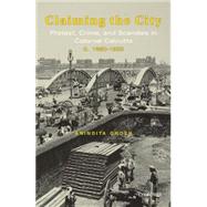 Claiming the City Protest, Crime, and Scandals in Colonial Calcutta, c. 1860-1920