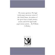 The Money Question: The Legal Tender Paper Monetary System of the United States: an Analysis of the Specie Basis or Bank Currency System, and of the Legal Tender Paper Mo