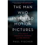 The Man Who Invented Motion Pictures A True Tale of Obsession, Murder, and the Movies