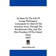 An Essay on the Life of George Washington: Commander in Chief of the American Army, Through the Revolutionary War, and the First President of the United States