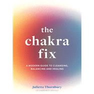 The Chakra Fix A Modern Guide to Cleansing, Balancing and Healing
