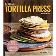 The Ultimate Tortilla Press Cookbook 125 Recipes for All Kinds of Make-Your-Own Tortillas--and for Burritos, Enchiladas, Tacos, and More