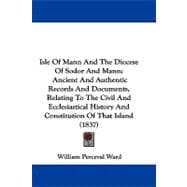 Isle of Mann and the Diocese of Sodor and Mann: Ancient and Authentic Records and Documents, Relating to the Civil and Ecclesiastical History and Constitution of That Island